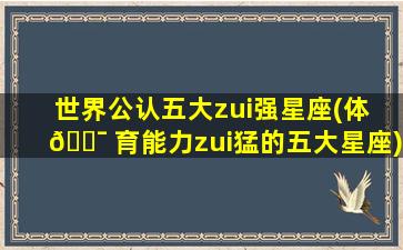 世界公认五大zui
强星座(体 🐯 育能力zui
猛的五大星座)